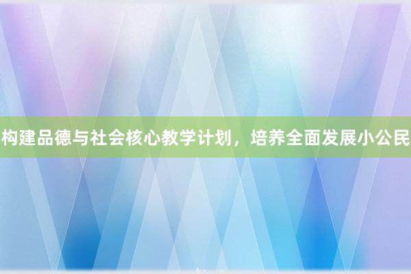 构建品德与社会核心教学计划，培养全面发展小公民