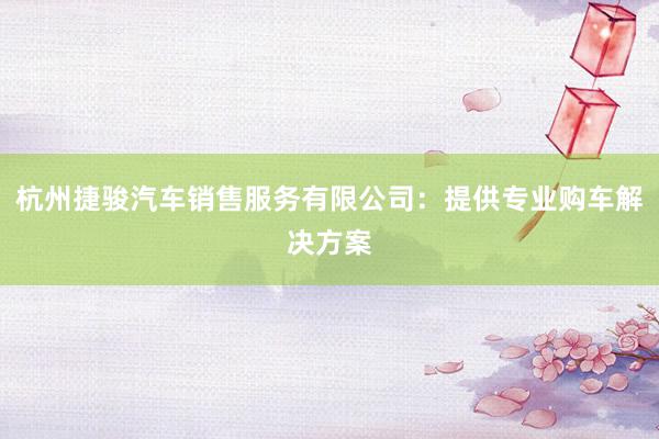 杭州捷骏汽车销售服务有限公司：提供专业购车解决方案